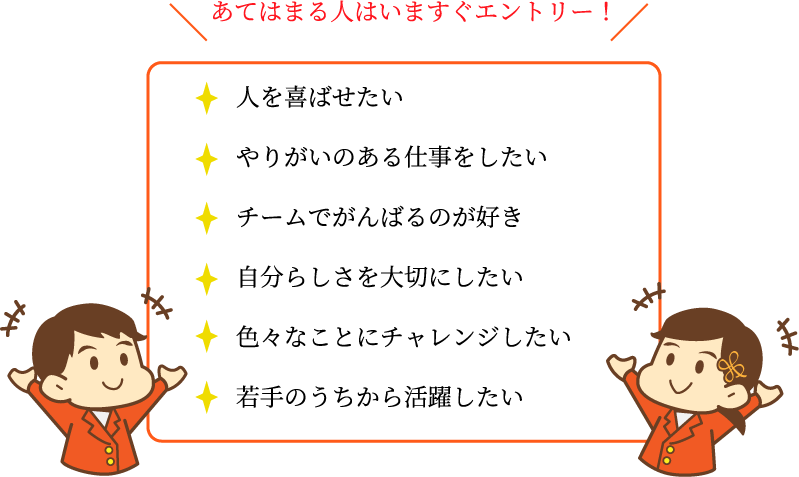 あてはまる人はいますぐエントリー！・人を喜ばせたい・やりがいのある仕事をしたい・チームでがんばるのが好き・自分らしさを大切にしたい・色々なことにチャレンジしたい・若手のうちから活躍したい