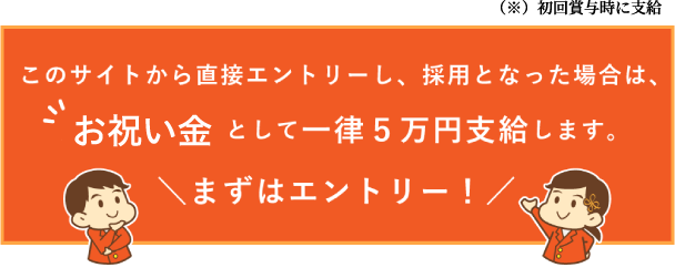 このサイトから直接エントリーし、採用となった場合は、お祝い金として一律５万円支給します。まずはエントリー！