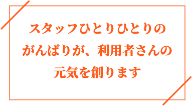 スタッフひとりひとりのがんばりが、利用者さんの元気を創ります