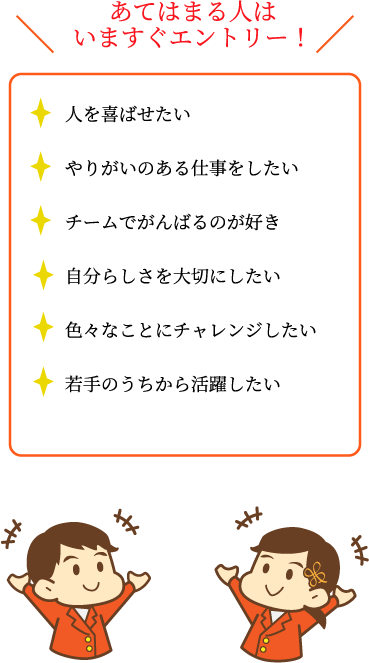 あてはまる人はいますぐエントリー！・人を喜ばせたい・やりがいのある仕事をしたい・チームでがんばるのが好き・自分らしさを大切にしたい・色々なことにチャレンジしたい・若手のうちから活躍したい