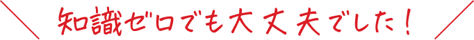 知識ゼロでも大丈夫でした!