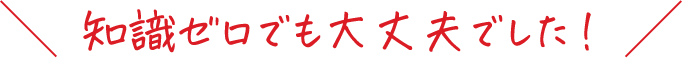 知識ゼロでも大丈夫でした！