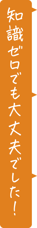 知識ゼロでも大丈夫でした!